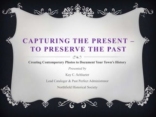 CAPTURING THE PRESENT –
TO PRESERVE THE PAST
Creating Contemporary Photos to Document Your Town’s History

Presented by
Kay C. Schlueter
Lead Cataloger & Past Perfect Administrator
Northfield Historical Society

 