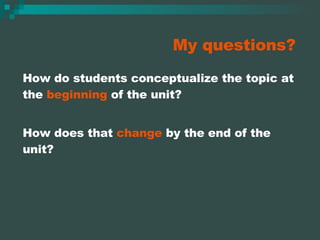 My questions? How do students conceptualize the topic at the  beginning  of the unit? How does that  change  by the end of the unit? 