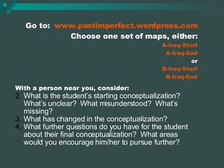 Go to:  www.pastimperfect.wordpress.com Choose one set of maps, either: A-Iraq-Start A-Iraq-End or B-Iraq-Start B-Iraq-End With a person near you, consider: What is the student’s starting conceptualization?  What’s unclear?  What misunderstood?  What’s missing? What has changed in the conceptualization? What further questions do you have for the student about their final conceptualization?  What areas would you encourage him/her to pursue further? 