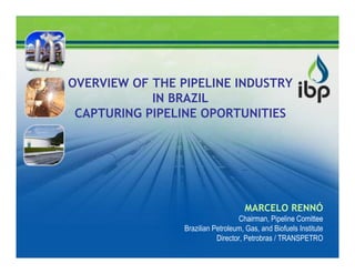 OVERVIEW OF THE PIPELINE INDUSTRY
            IN BRAZIL
 CAPTURING PIPELINE OPORTUNITIES




                                     MARCELO RENNÓ
                                    Chairman, Pipeline Comittee
                 Brazilian Petroleum, Gas, and Biofuels Institute
                            Director, Petrobras / TRANSPETRO
 