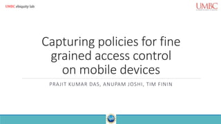Capturing policies for fine
grained access control
on mobile devices
PRAJIT KUMAR DAS, ANUPAM JOSHI, TIM FININ
UMBC ebiquity lab
 