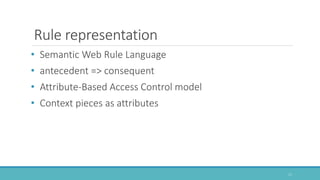 • Semantic Web Rule Language
• antecedent => consequent
• Attribute-Based Access Control model
• Context pieces as attributes
Rule representation
11
 