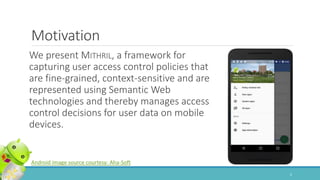 We present MITHRIL, a framework for
capturing user access control policies that
are fine-grained, context-sensitive and are
represented using Semantic Web
technologies and thereby manages access
control decisions for user data on mobile
devices.
Motivation
Android image source courtesy: Aha-Soft
2
 
