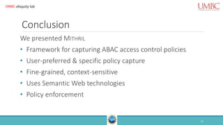 Conclusion
We presented MITHRIL
• Framework for capturing ABAC access control policies
• User-preferred & specific policy capture
• Fine-grained, context-sensitive
• Uses Semantic Web technologies
• Policy enforcement
21
UMBC ebiquity lab
 
