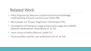 Related Work
• Policy Engineering: Requires substantial technical knowledge,
understanding of access control issues (Feltus’08)
• Most people are ‘Privacy Pragmatists’ (Kumaraguru’05)
• Convergence of Enterprise usage and personal usage due to BYOD
adoption (Kodeswaran, Chakraborty et. al.’13)
• Users unsure of policy (Benisch, Sadeh’11)
• Privacy profiles used for user preferences (Liu et. al.’14)
3
 