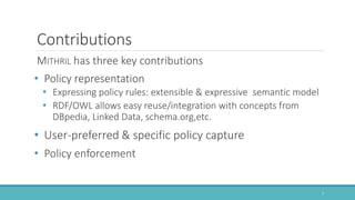 Contributions
MITHRIL has three key contributions
• Policy representation
• Expressing policy rules: extensible & expressive semantic model
• RDF/OWL allows easy reuse/integration with concepts from
DBpedia, Linked Data, schema.org,etc.
• User-preferred & specific policy capture
• Policy enforcement
7
 