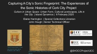 @SHOCCProjectUCC
Capturing A City’s Sonic Fingerprint: The Experiences of
the Sonic Histories of Cork City Project
Culture in Urban Space: Urban Form, Cultural Landscapes, Life in
the City | Island Dynamics | 6 February 2020
Elaine Harrington | Special Collections Librarian
John Hough | Senior Technical Officer
Charles Smith “A New Plan of the City of Cork,” 1750. UCC
Library.
“Cork’s Coat of Arms.” From
a postcard in John James
Collection, UCC Library.
 