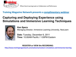 Training Magazine Network presents a  complimentary webinar Ken Spero  Managing Director, Immersive Learning University, NexLearn Date:  Tuesday, December 6, 2011  Time:  10:00AM Pacific / 1:00PM Eastern REGISTER or VIEW the RECORDING:  http://www.trainingmagnetwork.com/welcome/nexlearn-simulations-and-immersive-learning Capturing and Deploying Experience using Simulations and Immersive Learning Techniques 