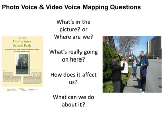 What’s in the
picture? or
Where are we?
What’s really going
on here?
How does it affect
us?
What can we do
about it?
Photo Voice & Video Voice Mapping Questions
 