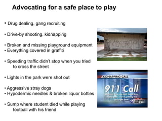 Advocating for a safe place to play
• Drug dealing, gang recruiting
• Drive-by shooting, kidnapping
• Broken and missing playground equipment
• Everything covered in graffiti
• Speeding traffic didn’t stop when you tried
to cross the street
• Lights in the park were shot out
• Aggressive stray dogs
• Hypodermic needles & broken liquor bottles
• Sump where student died while playing
football with his friend
 