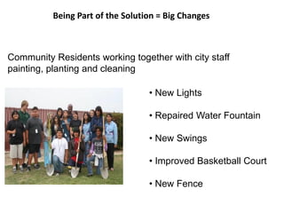Being Part of the Solution = Big Changes
• New Lights
• Repaired Water Fountain
• New Swings
• Improved Basketball Court
• New Fence
Community Residents working together with city staff
painting, planting and cleaning
 
