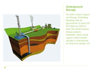 Underground
Storage
The IEA's Carbon Capture
and Storage Technology
Roadmap calls for
governments to invest US
$54 billion by 2020 to
fund 100 Carbon Capture
Storgae projects
worldwide, which would
capture carbon dioxide
and pipe it underground
for long-term storage. [3]
 