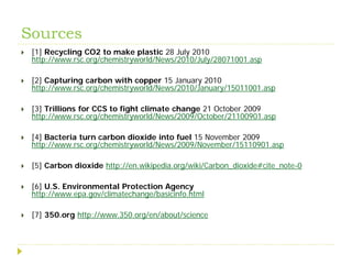 Sources
   [1] Recycling CO2 to make plastic 28 July 2010
    http://www.rsc.org/chemistryworld/News/2010/July/28071001.asp

   [2] Capturing carbon with copper 15 January 2010
    http://www.rsc.org/chemistryworld/News/2010/January/15011001.asp

   [3] Trillions for CCS to fight climate change 21 October 2009
    http://www.rsc.org/chemistryworld/News/2009/October/21100901.asp

   [4] Bacteria turn carbon dioxide into fuel 15 November 2009
    http://www.rsc.org/chemistryworld/News/2009/November/15110901.asp

   [5] Carbon dioxide http://en.wikipedia.org/wiki/Carbon_dioxide#cite_note-0

   [6] U.S. Environmental Protection Agency
    http://www.epa.gov/climatechange/basicinfo.html

   [7] 350.org http://www.350.org/en/about/science
 