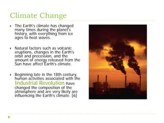 Climate Change
   The Earth's climate has changed
    many times during the planet's
    history, with everything from ice
    ages to heat waves.

   Natural factors such as volcanic
    eruptions, changes in the Earth's
    orbit and precession, and the
    amount of energy released from the
    Sun have affect Earth's climate.

   Beginning late in the 18th century,
    human activities associated with the
    Industrial Revolution have
    changed the composition of the
    atmosphere and are very likely are
    influencing the Earth's climate. [6]
 