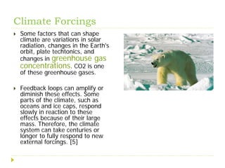 Climate Forcings
   Some factors that can shape
    climate are variations in solar
    radiation, changes in the Earth's
    orbit, plate techtonics, and
    changes in greenhouse gas
    concentrations. CO2 is one
    of these greenhouse gases.

   Feedback loops can amplify or
    diminish these effects. Some
    parts of the climate, such as
    oceans and ice caps, respond
    slowly in reaction to these
    effects because of their large
    mass. Therefore, the climate
    system can take centuries or
    longer to fully respond to new
    external forcings. [5]
 