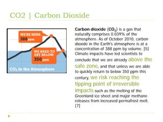 CO2 | Carbon Dioxide
                Carbon dioxide (CO2) is a gas that
                naturally comprises 0.039% of the
                atmosphere. As of October 2010, carbon
                dioxide in the Earth's atmosphere is at a
                concentration of 388 ppm by volume. [5]
                Climate impacts have led scientists to
                conclude that we are already   above the
                safe zone, and that unless we are able
                to quickly return to below 350 ppm this
                century, we
                          risk reaching the
                tipping point of irreversible
                impacts such as the melting of the
                Greenland ice sheet and major methane
                releases from increased permafrost melt.
                [7]
 
