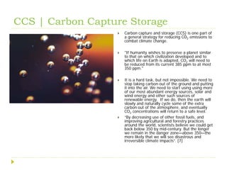 CCS | Carbon Capture Storage
                     Carbon capture and storage (CCS) is one part of
                      a general strategy for reducing CO2 emissions to
                      combat climate change.

                     "If humanity wishes to preserve a planet similar
                      to that on which civilization developed and to
                      which life on Earth is adapted, CO2 will need to
                      be reduced from its current 385 ppm to at most
                      350 ppm."

                     It is a hard task, but not impossible. We need to
                      stop taking carbon out of the ground and putting
                      it into the air. We need to start using using more
                      of our most abundant energy sources, solar and
                      wind energy and other such sources of
                      renewable energy. If we do, then the earth will
                      slowly and naturally cycle some of the extra
                      carbon out of the atmosphere, and eventually
                      CO2 concentrations will return to a safe level.
                     “By decreasing use of other fossil fuels, and
                      improving agricultural and forestry practices
                      around the world, scientists believe we could get
                      back below 350 by mid-century. But the longer
                      we remain in the danger zone—above 350—the
                      more likely that we will see disastrous and
                      irreversible climate impacts”. [7]
 