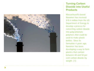 Turning Carbon
Dioxide into Useful
Products
Massachusetts-based
Novomer has received
$18.4 million from the US
Department of Energy to
develop a process for
converting carbon dioxide
into polycarbonate
polymers that could be
used to make plastic
bottles. Since its
formation 4 years ago,
Novomer has been
developing a way to form
plastics that contain
between 40 and 50 per
cent carbon dioxide by
weight. [1]
 