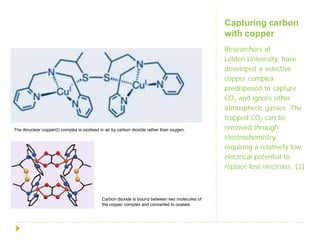 Capturing carbon
                                                                                                with copper
                                                                                                Researchers at
                                                                                                Leiden University, have
                                                                                                developed a selective
                                                                                                copper complex
                                                                                                predisposed to capture
                                                                                                CO2 and ignore other
                                                                                                atmospheric gasses. The
                                                                                                trapped CO2 can be
The dinuclear copper(I) complex is oxidised in air by carbon dioxide rather than oxygen.        removed through
                                                                                                electrochemistry,
                                                                                                requiring a relatively low
                                                                                                electrical potential to
                                                                                                replace lost electrons. [2]



                                             Carbon dioxide is bound between two molecules of
                                             the copper complex and converted to oxalate.
 