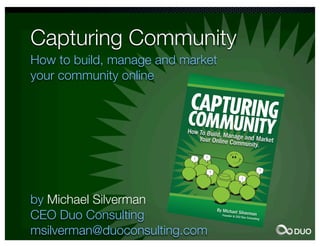 Capturing Community
How to build, manage and market
                      Marketing/
                                Sales




          C A PTUR I
                     NG CO M M
your community online NIT Y
                    How to
                               U
                           Build, M




                                                                                                                       C A P TU
                                      anage a
                 By Mich                     nd Mark
                          ael Silve                 et Your
                 Founder           rman                     Online C
                                                                    ommun




                                                                                                                  RIN G C
                         &CEO Duo
                                  Consulti
                                          ng                             ity




                                                                                                                          O MM
               Online c
                        ommun
              your targ          ities bre
                                          ak throu




                                                                                                                U NIT Y
                        et mark                    gh the m
             entrepre            et on a                     edia clu
                       neurs c            persona                      tter and
                               an use             l level. M                     engage
             create lo                  them to              arketers
                      ng-term                    drive us             , manag
            online c            value on                  er-gene               ers, and
                     ommun                line. Wh                rated co
            become           ities cre             en align                  ntent an
                    s a tang           ate a ve             ed with                   d
                             ible bus           nue for              your org
                                       iness as         audienc                anizatio
                                                set.             e intera               n,
                                                                           ction th
                                                                                   at
            In Captu
                      ri
            gives yo ng Community,
                     u                   D
           online c the tools and te uo Consulting
                    ommun                                 CEO Mic
           wisdom           ities. Dra chniques requ               hael Sil
                    of leadin          wing fro        ire                 ve
                              g social         m his ye d to create pow rman




                                                                                                    BY MIC
                                                        ars of e          e
                                       media m
                                                arketers        xperienc rful
                                                         , Micha         ea
            in onlin                                             el show nd the
                    e comm                                              s you:
                             unities.




                                                                                             E L SIL       HA
           online c
                   ommun
                        ity.


         success
                .                                                                                   V E RM A
                                                                                             N


        the com
                m
        promoti unity, from tec
               onal cha        hnology
                       nnels.          to




by Michael Silverman
CEO Duo Consulting
msilverman@duoconsulting.com
 