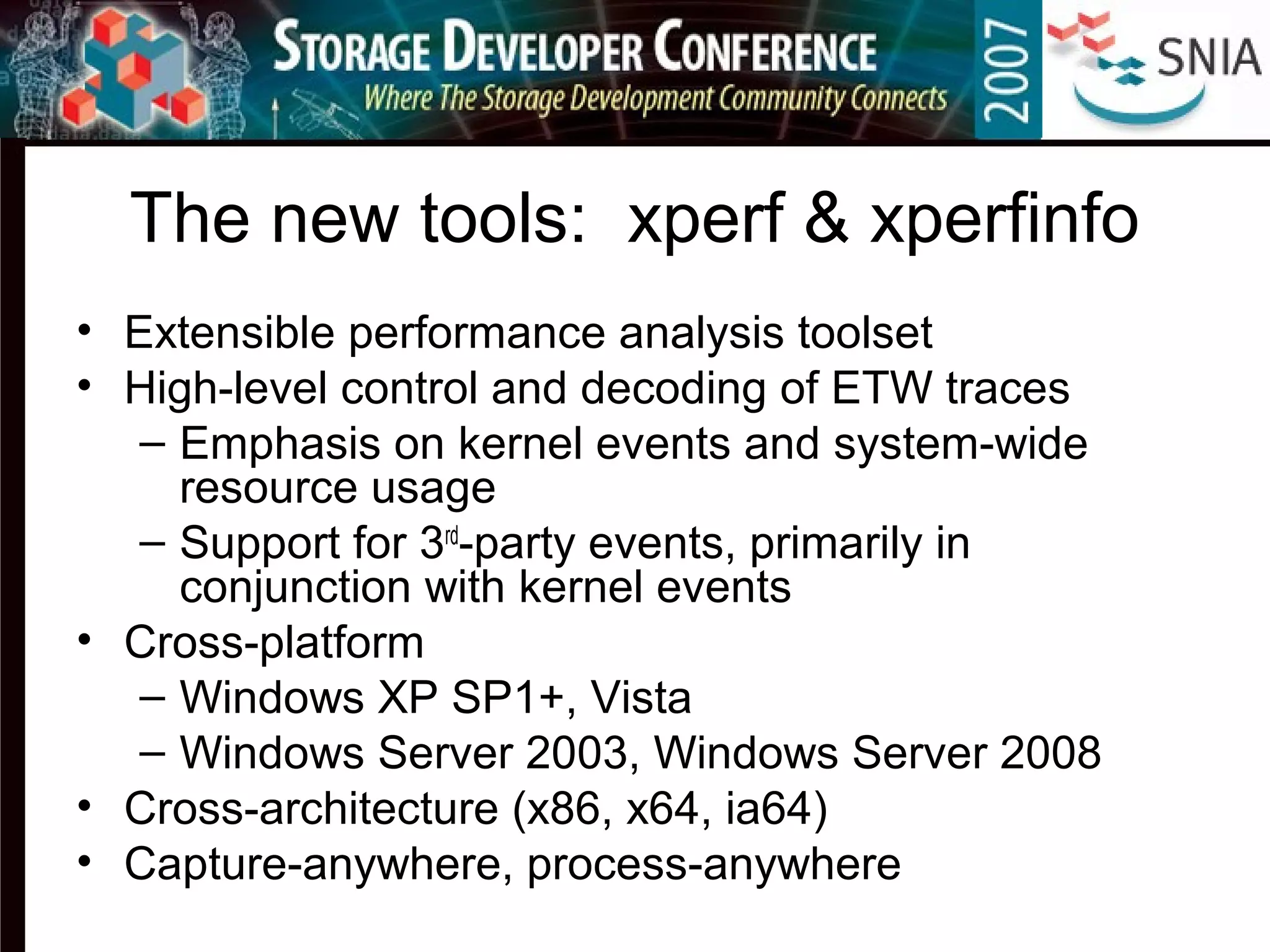The new tools: xperf & xperfinfo
• Extensible performance analysis toolset
• High-level control and decoding of ETW traces
– Emphasis on kernel events and system-wide
resource usage
– Support for 3rd
-party events, primarily in
conjunction with kernel events
• Cross-platform
– Windows XP SP1+, Vista
– Windows Server 2003, Windows Server 2008
• Cross-architecture (x86, x64, ia64)
• Capture-anywhere, process-anywhere
 