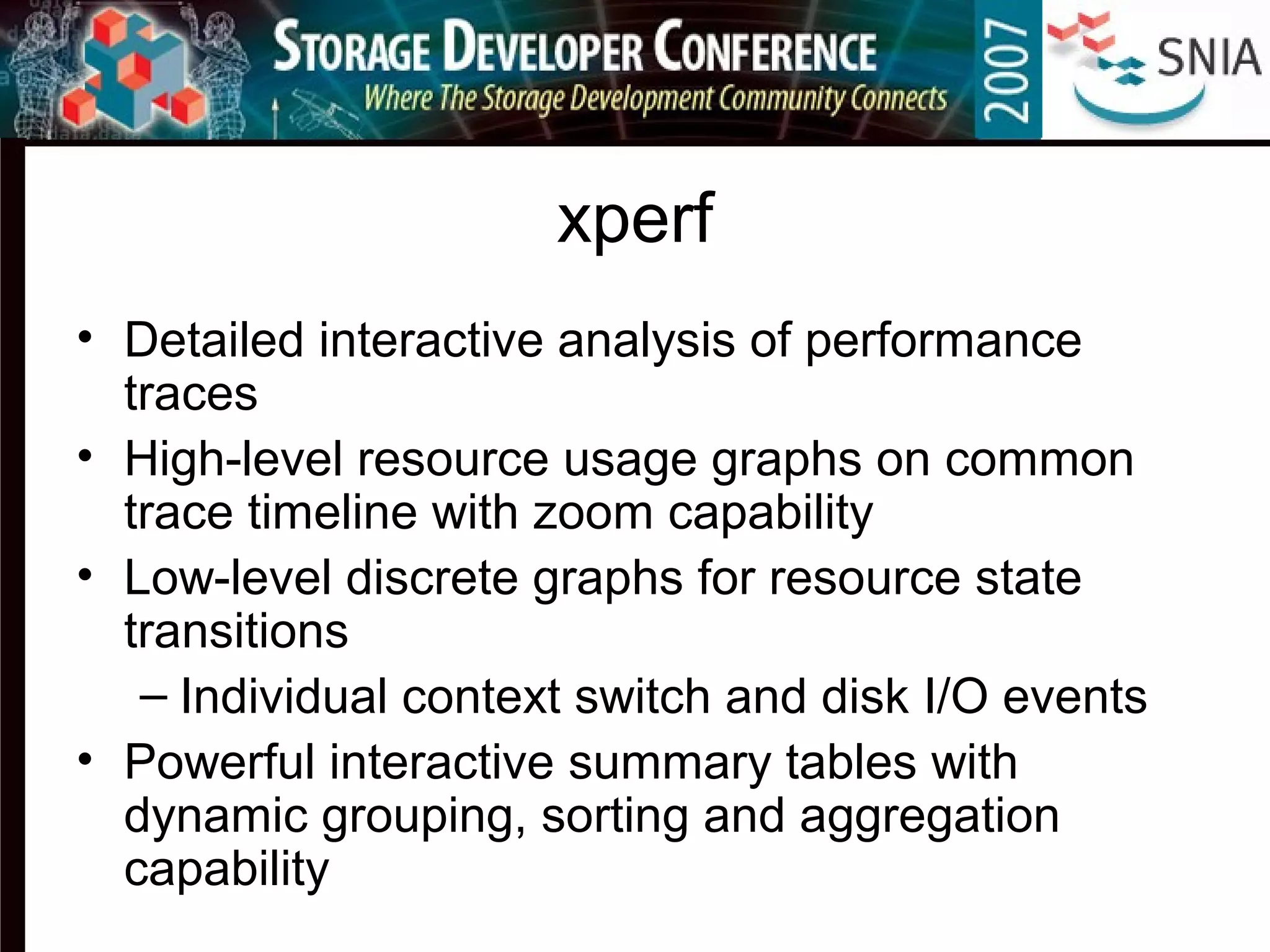 xperf
• Detailed interactive analysis of performance
traces
• High-level resource usage graphs on common
trace timeline with zoom capability
• Low-level discrete graphs for resource state
transitions
– Individual context switch and disk I/O events
• Powerful interactive summary tables with
dynamic grouping, sorting and aggregation
capability
 