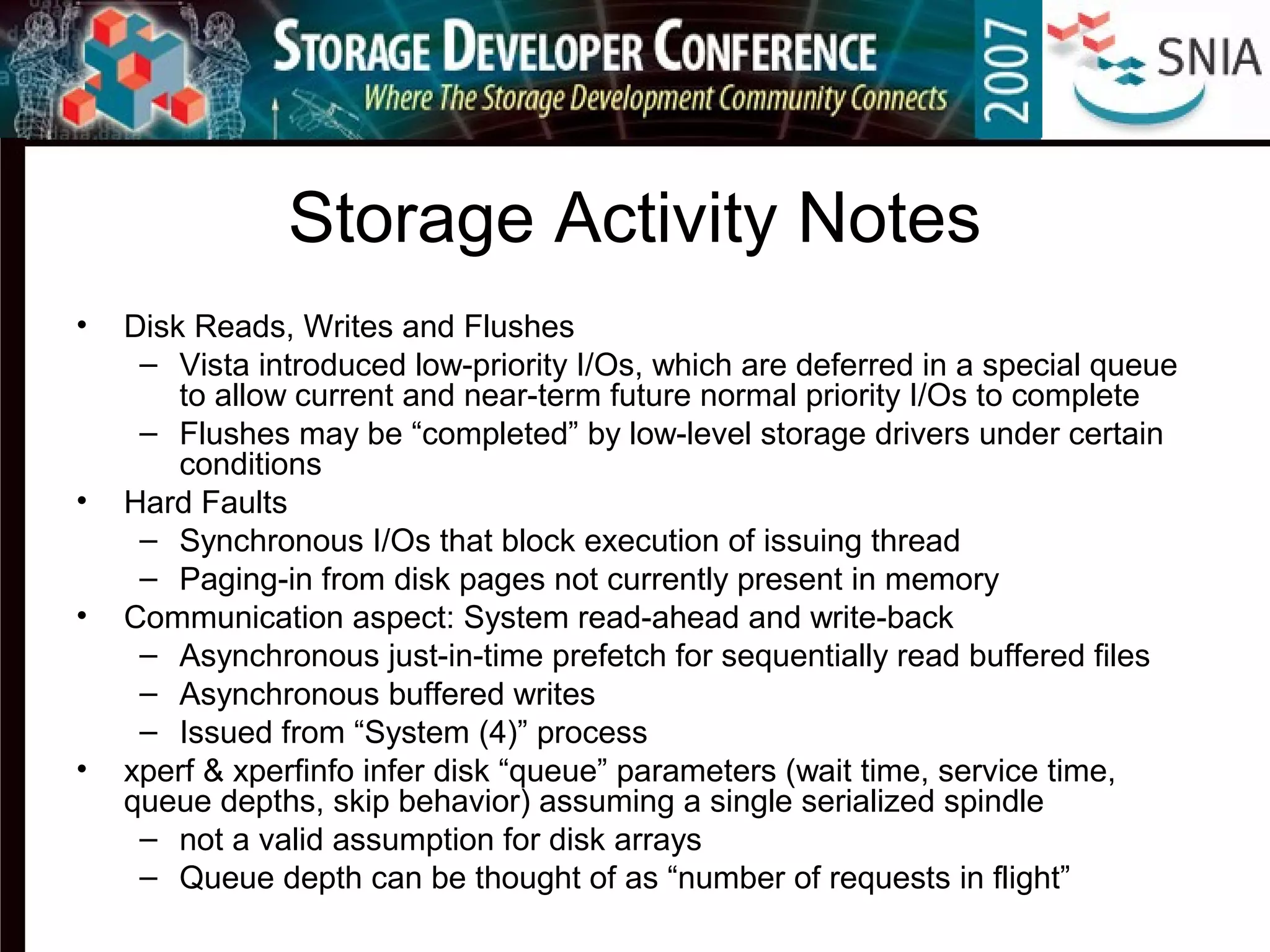 Storage Activity Notes
• Disk Reads, Writes and Flushes
– Vista introduced low-priority I/Os, which are deferred in a special queue
to allow current and near-term future normal priority I/Os to complete
– Flushes may be “completed” by low-level storage drivers under certain
conditions
• Hard Faults
– Synchronous I/Os that block execution of issuing thread
– Paging-in from disk pages not currently present in memory
• Communication aspect: System read-ahead and write-back
– Asynchronous just-in-time prefetch for sequentially read buffered files
– Asynchronous buffered writes
– Issued from “System (4)” process
• xperf & xperfinfo infer disk “queue” parameters (wait time, service time,
queue depths, skip behavior) assuming a single serialized spindle
– not a valid assumption for disk arrays
– Queue depth can be thought of as “number of requests in flight”
 