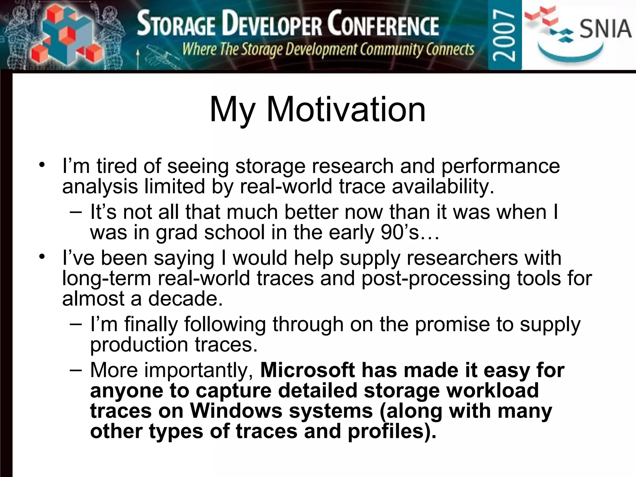 My Motivation
• I’m tired of seeing storage research and performance
analysis limited by real-world trace availability.
– It’s not all that much better now than it was when I
was in grad school in the early 90’s…
• I’ve been saying I would help supply researchers with
long-term real-world traces and post-processing tools for
almost a decade.
– I’m finally following through on the promise to supply
production traces.
– More importantly, Microsoft has made it easy for
anyone to capture detailed storage workload
traces on Windows systems (along with many
other types of traces and profiles).
 