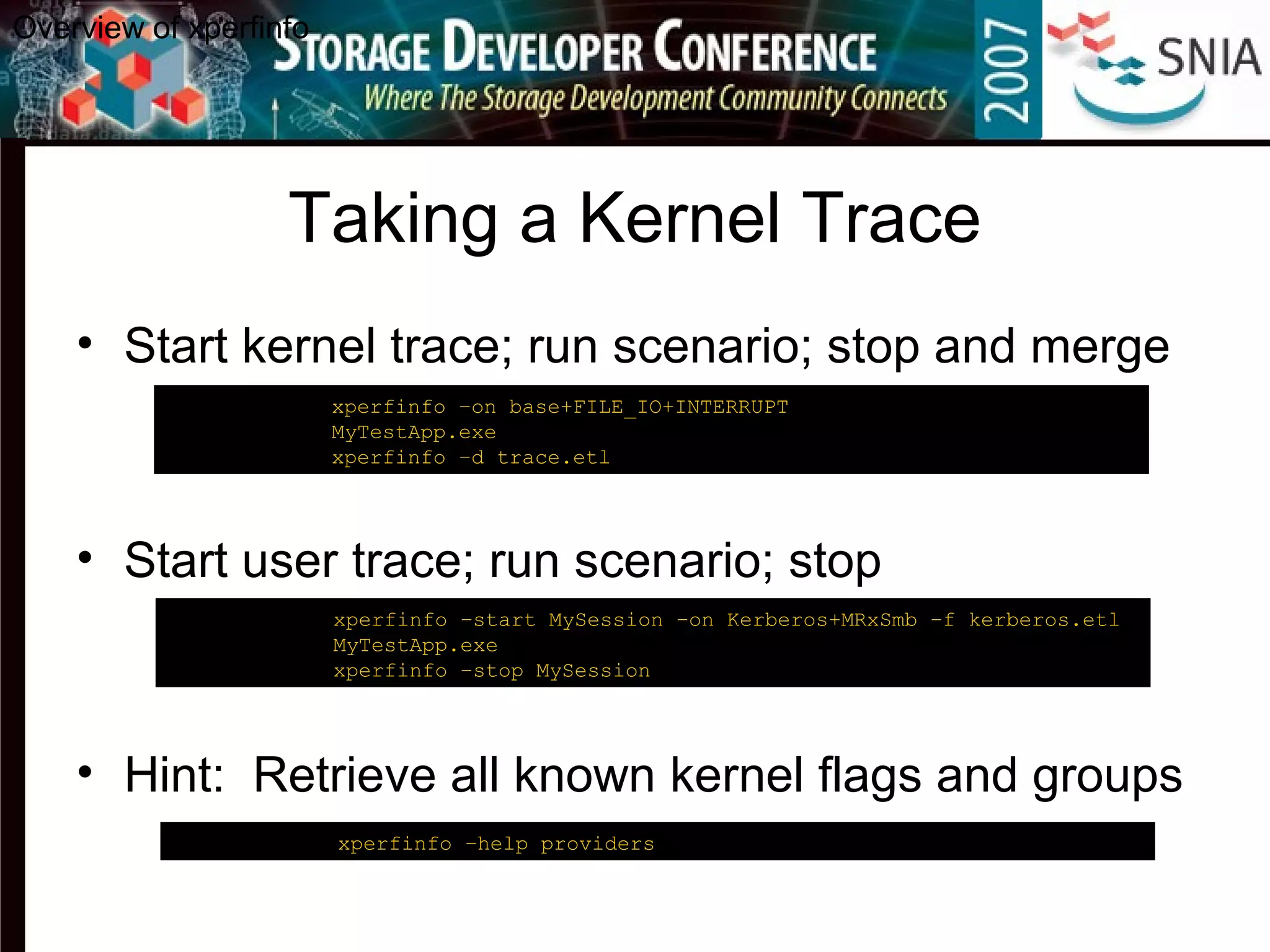 Taking a Kernel Trace
• Start kernel trace; run scenario; stop and merge
• Start user trace; run scenario; stop
• Hint: Retrieve all known kernel flags and groups
Overview of xperfinfo
C:analysis> xperfinfo –on base+FILE_IO+INTERRUPT
C:analysis> MyTestApp.exe
C:analysis> xperfinfo –d trace.etl
C:analysis> xperfinfo –help providers
C:analysis> xperfinfo –start MySession –on Kerberos+MRxSmb –f kerberos.etl
C:analysis> MyTestApp.exe
C:analysis> xperfinfo –stop MySession
 