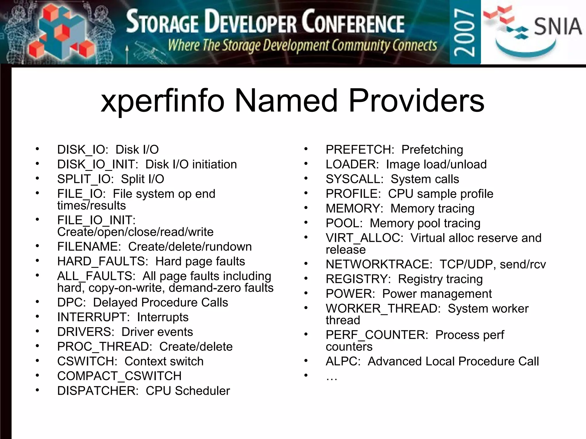 xperfinfo Named Providers
• DISK_IO: Disk I/O
• DISK_IO_INIT: Disk I/O initiation
• SPLIT_IO: Split I/O
• FILE_IO: File system op end
times/results
• FILE_IO_INIT:
Create/open/close/read/write
• FILENAME: Create/delete/rundown
• HARD_FAULTS: Hard page faults
• ALL_FAULTS: All page faults including
hard, copy-on-write, demand-zero faults
• DPC: Delayed Procedure Calls
• INTERRUPT: Interrupts
• DRIVERS: Driver events
• PROC_THREAD: Create/delete
• CSWITCH: Context switch
• COMPACT_CSWITCH
• DISPATCHER: CPU Scheduler
• PREFETCH: Prefetching
• LOADER: Image load/unload
• SYSCALL: System calls
• PROFILE: CPU sample profile
• MEMORY: Memory tracing
• POOL: Memory pool tracing
• VIRT_ALLOC: Virtual alloc reserve and
release
• NETWORKTRACE: TCP/UDP, send/rcv
• REGISTRY: Registry tracing
• POWER: Power management
• WORKER_THREAD: System worker
thread
• PERF_COUNTER: Process perf
counters
• ALPC: Advanced Local Procedure Call
• …
 