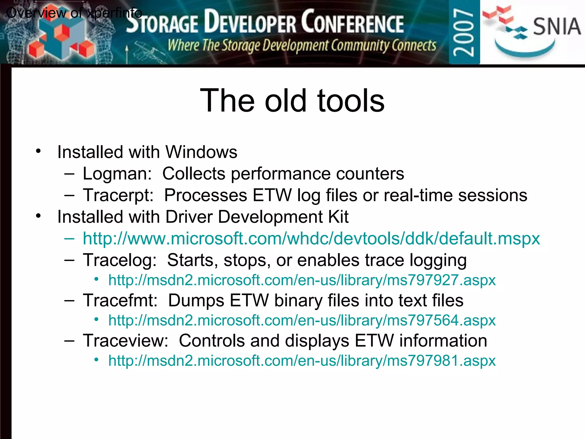 The old tools
• Installed with Windows
– Logman: Collects performance counters
– Tracerpt: Processes ETW log files or real-time sessions
• Installed with Driver Development Kit
– http://www.microsoft.com/whdc/devtools/ddk/default.mspx
– Tracelog: Starts, stops, or enables trace logging
• http://msdn2.microsoft.com/en-us/library/ms797927.aspx
– Tracefmt: Dumps ETW binary files into text files
• http://msdn2.microsoft.com/en-us/library/ms797564.aspx
– Traceview: Controls and displays ETW information
• http://msdn2.microsoft.com/en-us/library/ms797981.aspx
Overview of xperfinfo
 
