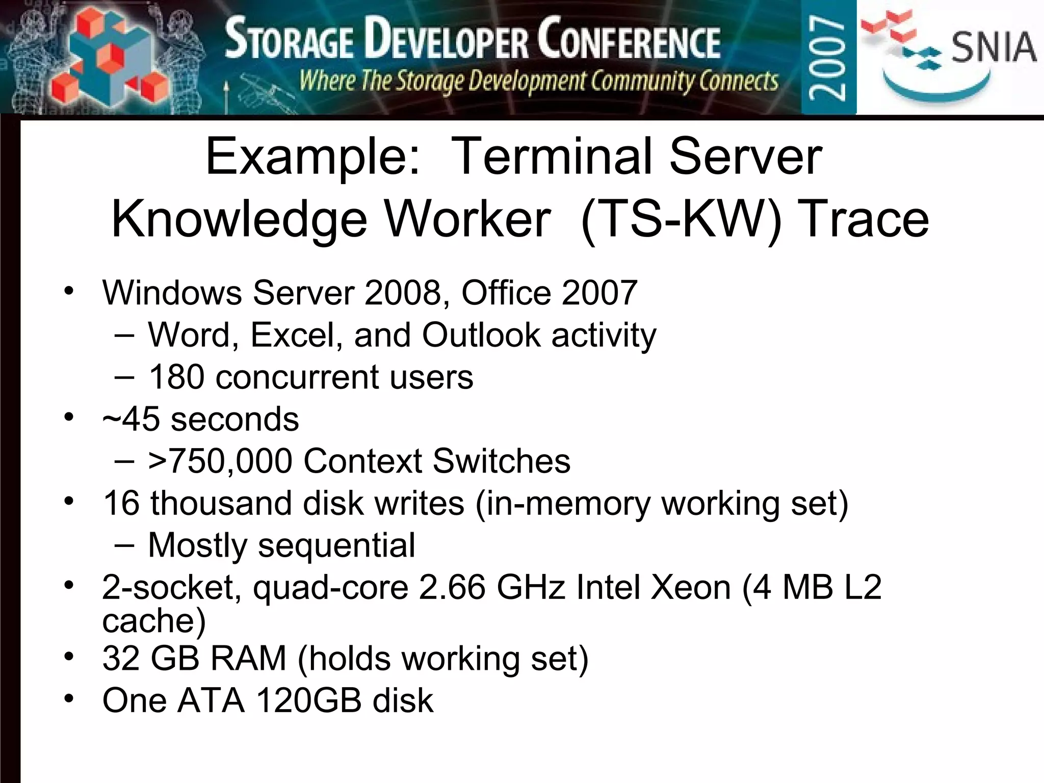 Example: Terminal Server
Knowledge Worker (TS-KW) Trace
• Windows Server 2008, Office 2007
– Word, Excel, and Outlook activity
– 180 concurrent users
• ~45 seconds
– >750,000 Context Switches
• 16 thousand disk writes (in-memory working set)
– Mostly sequential
• 2-socket, quad-core 2.66 GHz Intel Xeon (4 MB L2
cache)
• 32 GB RAM (holds working set)
• One ATA 120GB disk
 