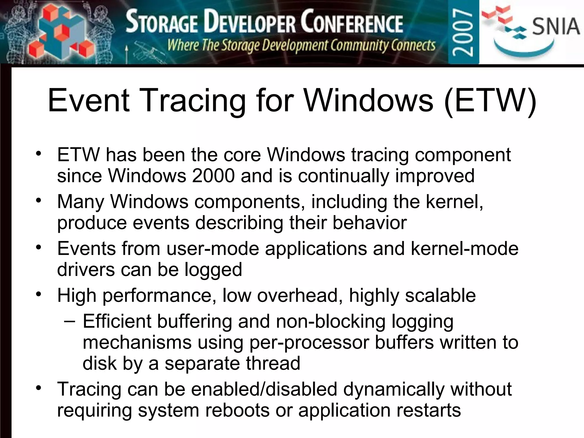 Event Tracing for Windows (ETW)
• ETW has been the core Windows tracing component
since Windows 2000 and is continually improved
• Many Windows components, including the kernel,
produce events describing their behavior
• Events from user-mode applications and kernel-mode
drivers can be logged
• High performance, low overhead, highly scalable
– Efficient buffering and non-blocking logging
mechanisms using per-processor buffers written to
disk by a separate thread
• Tracing can be enabled/disabled dynamically without
requiring system reboots or application restarts
 