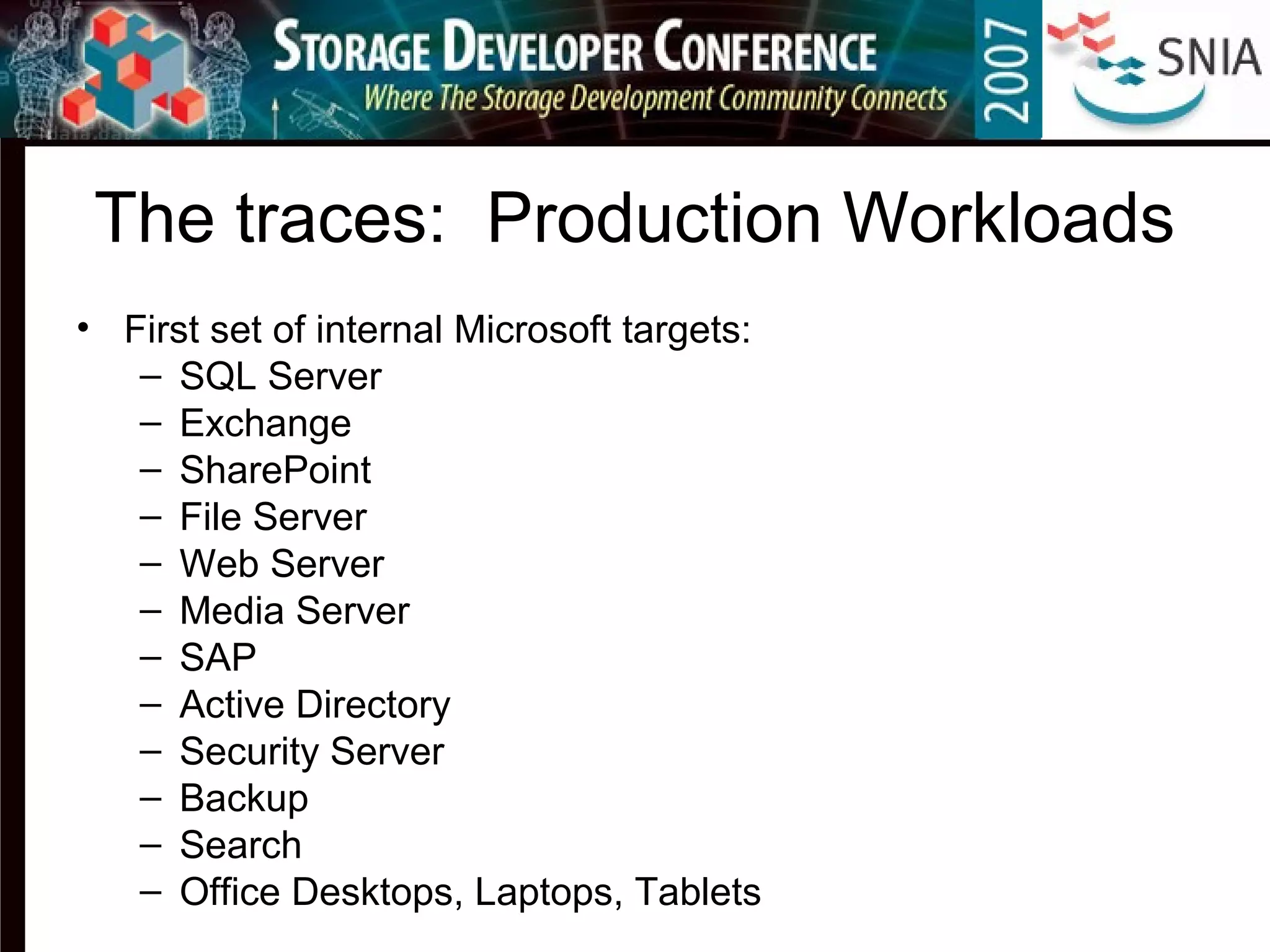 The traces: Production Workloads
• First set of internal Microsoft targets:
– SQL Server
– Exchange
– SharePoint
– File Server
– Web Server
– Media Server
– SAP
– Active Directory
– Security Server
– Backup
– Search
– Office Desktops, Laptops, Tablets
 