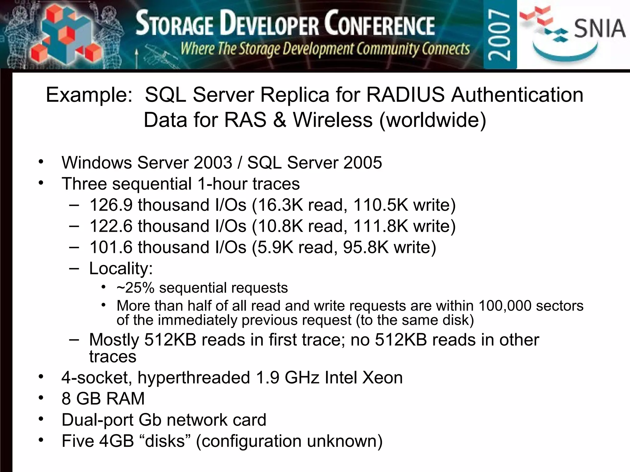 Example: SQL Server Replica for RADIUS Authentication
Data for RAS & Wireless (worldwide)
• Windows Server 2003 / SQL Server 2005
• Three sequential 1-hour traces
– 126.9 thousand I/Os (16.3K read, 110.5K write)
– 122.6 thousand I/Os (10.8K read, 111.8K write)
– 101.6 thousand I/Os (5.9K read, 95.8K write)
– Locality:
• ~25% sequential requests
• More than half of all read and write requests are within 100,000 sectors
of the immediately previous request (to the same disk)
– Mostly 512KB reads in first trace; no 512KB reads in other
traces
• 4-socket, hyperthreaded 1.9 GHz Intel Xeon
• 8 GB RAM
• Dual-port Gb network card
• Five 4GB “disks” (configuration unknown)
 