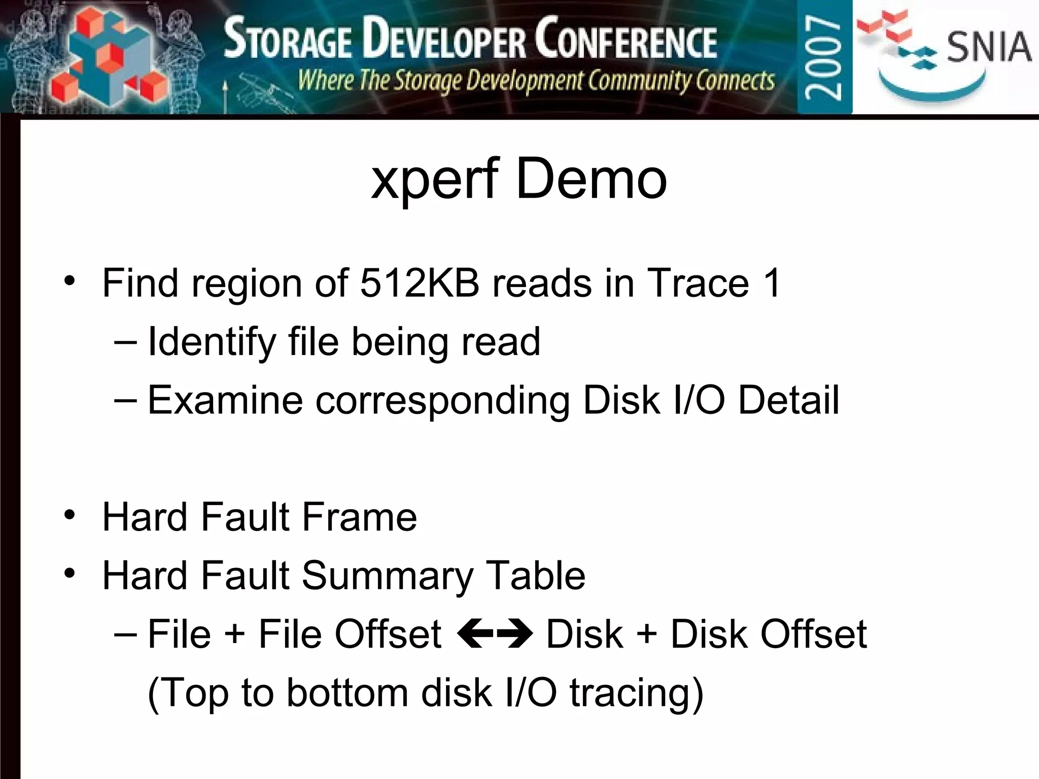 xperf Demo
• Find region of 512KB reads in Trace 1
– Identify file being read
– Examine corresponding Disk I/O Detail
• Hard Fault Frame
• Hard Fault Summary Table
– File + File Offset  Disk + Disk Offset
(Top to bottom disk I/O tracing)
 