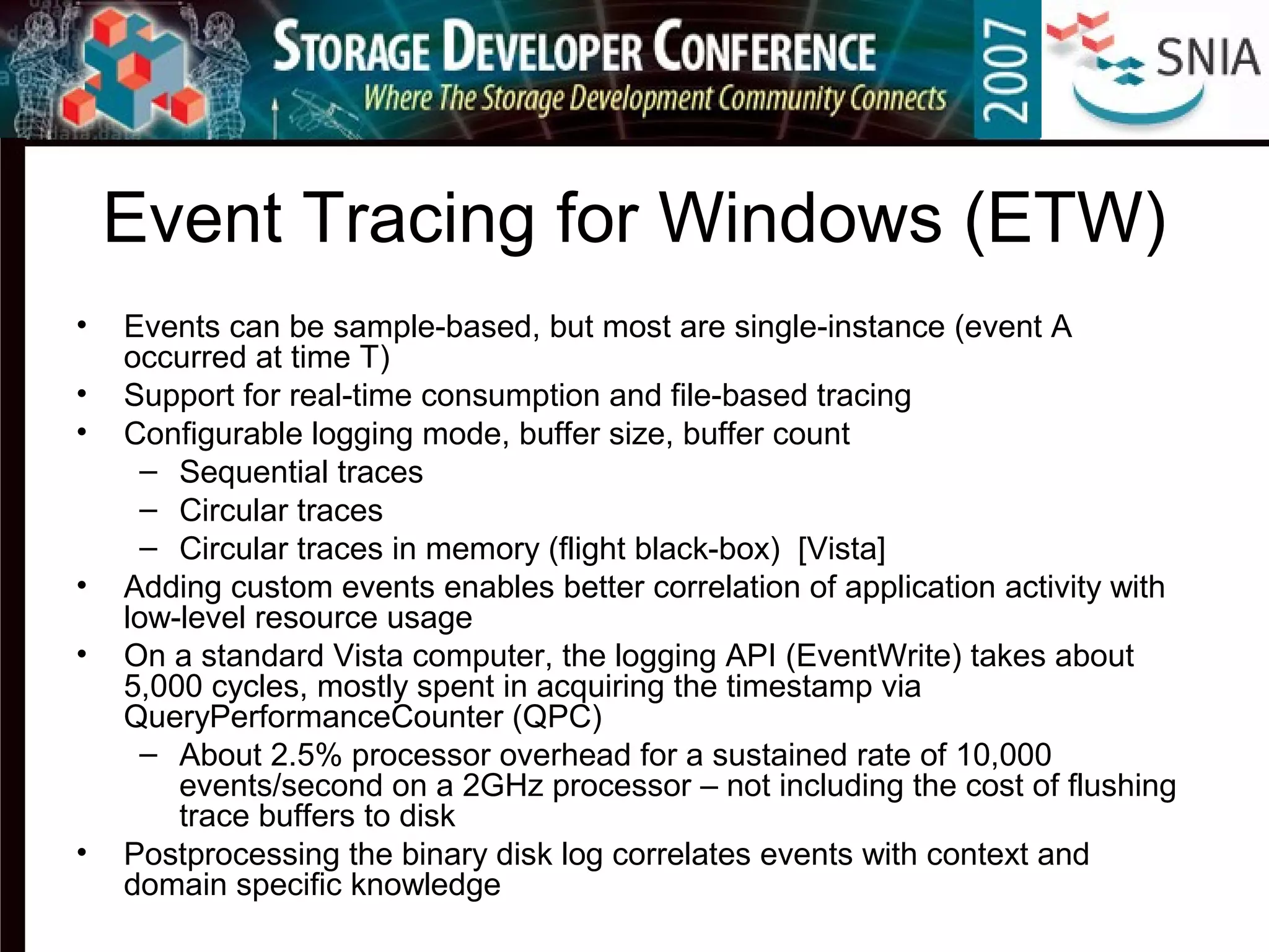 Event Tracing for Windows (ETW)
• Events can be sample-based, but most are single-instance (event A
occurred at time T)
• Support for real-time consumption and file-based tracing
• Configurable logging mode, buffer size, buffer count
– Sequential traces
– Circular traces
– Circular traces in memory (flight black-box) [Vista]
• Adding custom events enables better correlation of application activity with
low-level resource usage
• On a standard Vista computer, the logging API (EventWrite) takes about
5,000 cycles, mostly spent in acquiring the timestamp via
QueryPerformanceCounter (QPC)
– About 2.5% processor overhead for a sustained rate of 10,000
events/second on a 2GHz processor – not including the cost of flushing
trace buffers to disk
• Postprocessing the binary disk log correlates events with context and
domain specific knowledge
 