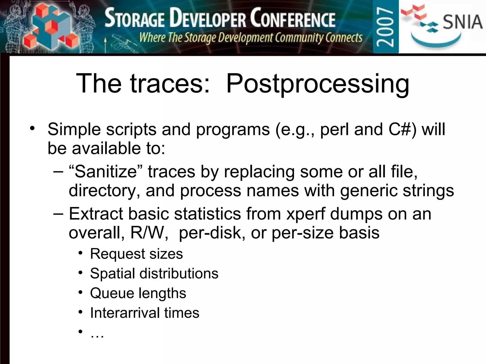 The traces: Postprocessing
• Simple scripts and programs (e.g., perl and C#) will
be available to:
– “Sanitize” traces by replacing some or all file,
directory, and process names with generic strings
– Extract basic statistics from xperf dumps on an
overall, R/W, per-disk, or per-size basis
• Request sizes
• Spatial distributions
• Queue lengths
• Interarrival times
• …
 