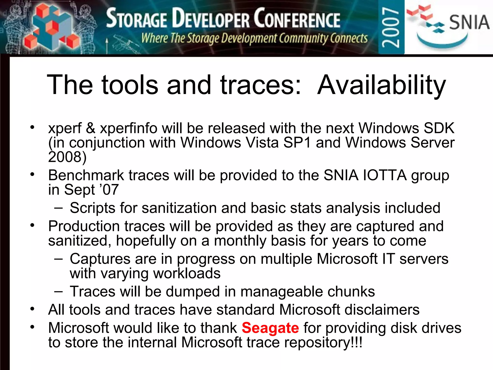 The tools and traces: Availability
• xperf & xperfinfo will be released with the next Windows SDK
(in conjunction with Windows Vista SP1 and Windows Server
2008)
• Benchmark traces will be provided to the SNIA IOTTA group
in Sept ’07
– Scripts for sanitization and basic stats analysis included
• Production traces will be provided as they are captured and
sanitized, hopefully on a monthly basis for years to come
– Captures are in progress on multiple Microsoft IT servers
with varying workloads
– Traces will be dumped in manageable chunks
• All tools and traces have standard Microsoft disclaimers
• Microsoft would like to thank Seagate for providing disk drives
to store the internal Microsoft trace repository!!!
 