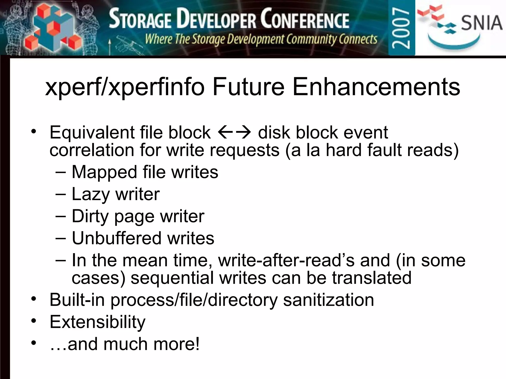 xperf/xperfinfo Future Enhancements
• Equivalent file block  disk block event
correlation for write requests (a la hard fault reads)
– Mapped file writes
– Lazy writer
– Dirty page writer
– Unbuffered writes
– In the mean time, write-after-read’s and (in some
cases) sequential writes can be translated
• Built-in process/file/directory sanitization
• Extensibility
• …and much more!
 