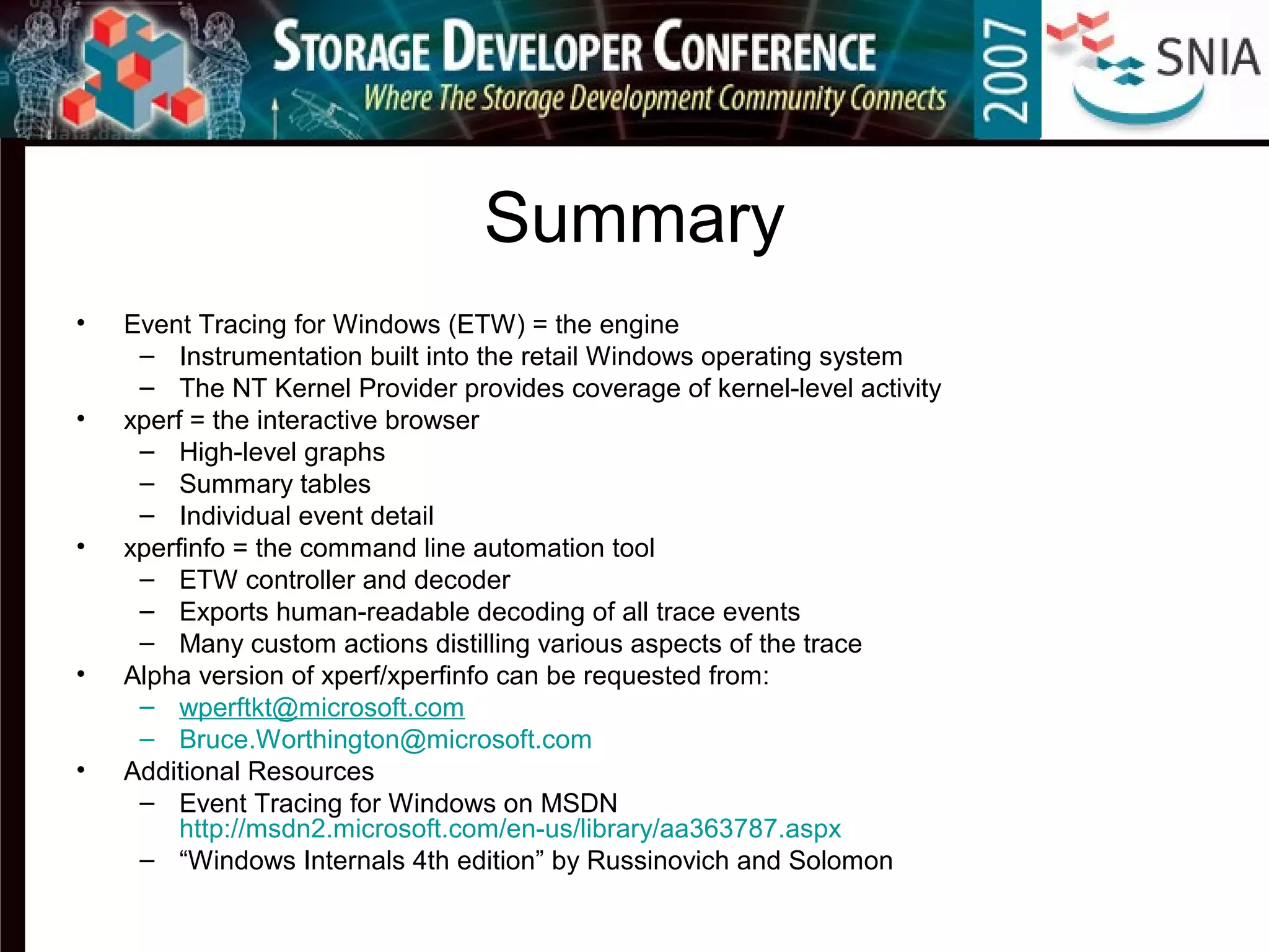 Summary
• Event Tracing for Windows (ETW) = the engine
– Instrumentation built into the retail Windows operating system
– The NT Kernel Provider provides coverage of kernel-level activity
• xperf = the interactive browser
– High-level graphs
– Summary tables
– Individual event detail
• xperfinfo = the command line automation tool
– ETW controller and decoder
– Exports human-readable decoding of all trace events
– Many custom actions distilling various aspects of the trace
• Alpha version of xperf/xperfinfo can be requested from:
– wperftkt@microsoft.com
– Bruce.Worthington@microsoft.com
• Additional Resources
– Event Tracing for Windows on MSDN
http://msdn2.microsoft.com/en-us/library/aa363787.aspx
– “Windows Internals 4th edition” by Russinovich and Solomon
 