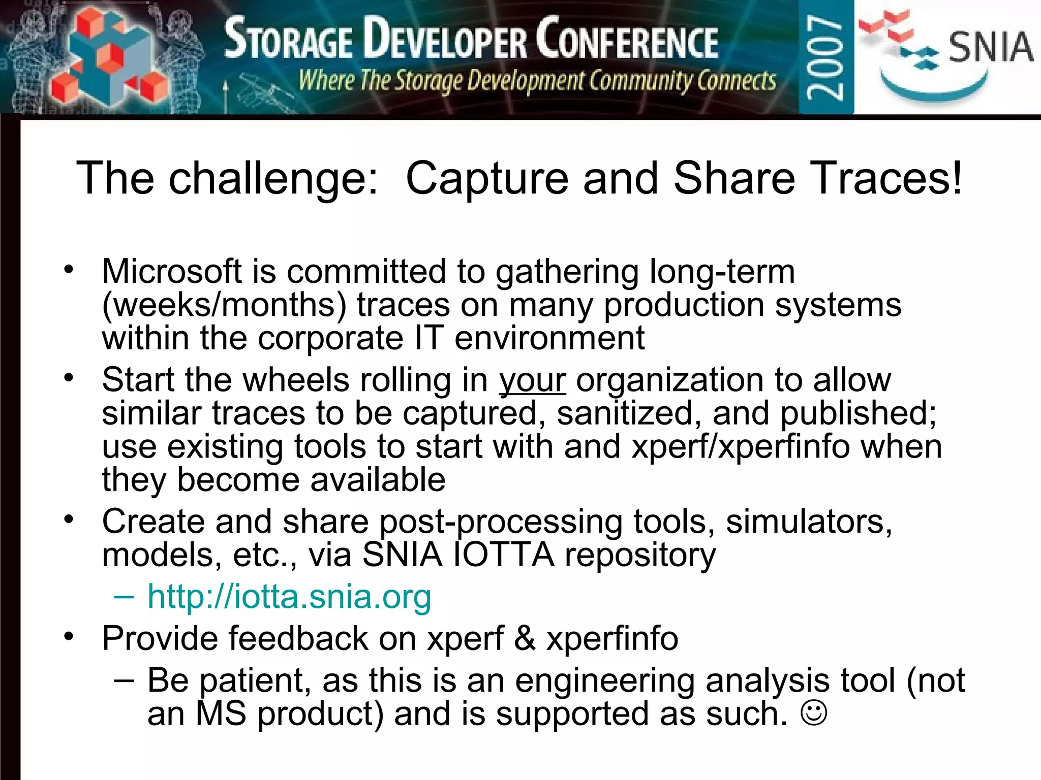 The challenge: Capture and Share Traces!
• Microsoft is committed to gathering long-term
(weeks/months) traces on many production systems
within the corporate IT environment
• Start the wheels rolling in your organization to allow
similar traces to be captured, sanitized, and published;
use existing tools to start with and xperf/xperfinfo when
they become available
• Create and share post-processing tools, simulators,
models, etc., via SNIA IOTTA repository
– http://iotta.snia.org
• Provide feedback on xperf & xperfinfo
– Be patient, as this is an engineering analysis tool (not
an MS product) and is supported as such. 
 