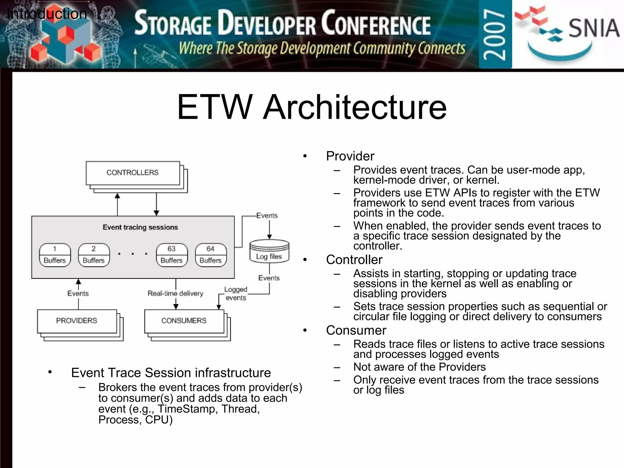 ETW Architecture
• Provider
– Provides event traces. Can be user-mode app,
kernel-mode driver, or kernel.
– Providers use ETW APIs to register with the ETW
framework to send event traces from various
points in the code.
– When enabled, the provider sends event traces to
a specific trace session designated by the
controller.
• Controller
– Assists in starting, stopping or updating trace
sessions in the kernel as well as enabling or
disabling providers
– Sets trace session properties such as sequential or
circular file logging or direct delivery to consumers
• Consumer
– Reads trace files or listens to active trace sessions
and processes logged events
– Not aware of the Providers
– Only receive event traces from the trace sessions
or log files
Introduction
• Event Trace Session infrastructure
– Brokers the event traces from provider(s)
to consumer(s) and adds data to each
event (e.g., TimeStamp, Thread,
Process, CPU)
 
