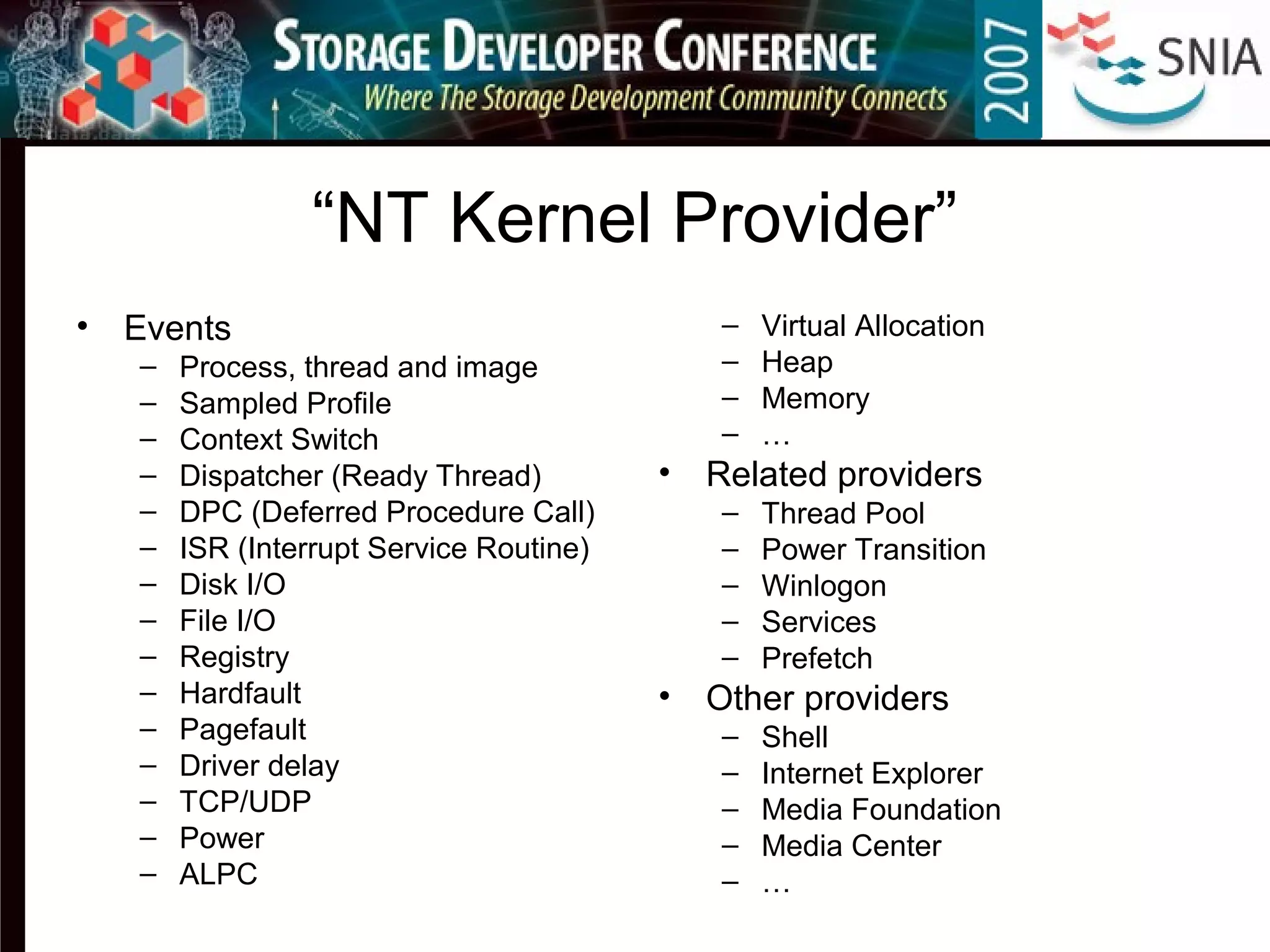 “NT Kernel Provider”
• Events
– Process, thread and image
– Sampled Profile
– Context Switch
– Dispatcher (Ready Thread)
– DPC (Deferred Procedure Call)
– ISR (Interrupt Service Routine)
– Disk I/O
– File I/O
– Registry
– Hardfault
– Pagefault
– Driver delay
– TCP/UDP
– Power
– ALPC
– Virtual Allocation
– Heap
– Memory
– …
• Related providers
– Thread Pool
– Power Transition
– Winlogon
– Services
– Prefetch
• Other providers
– Shell
– Internet Explorer
– Media Foundation
– Media Center
– …
 