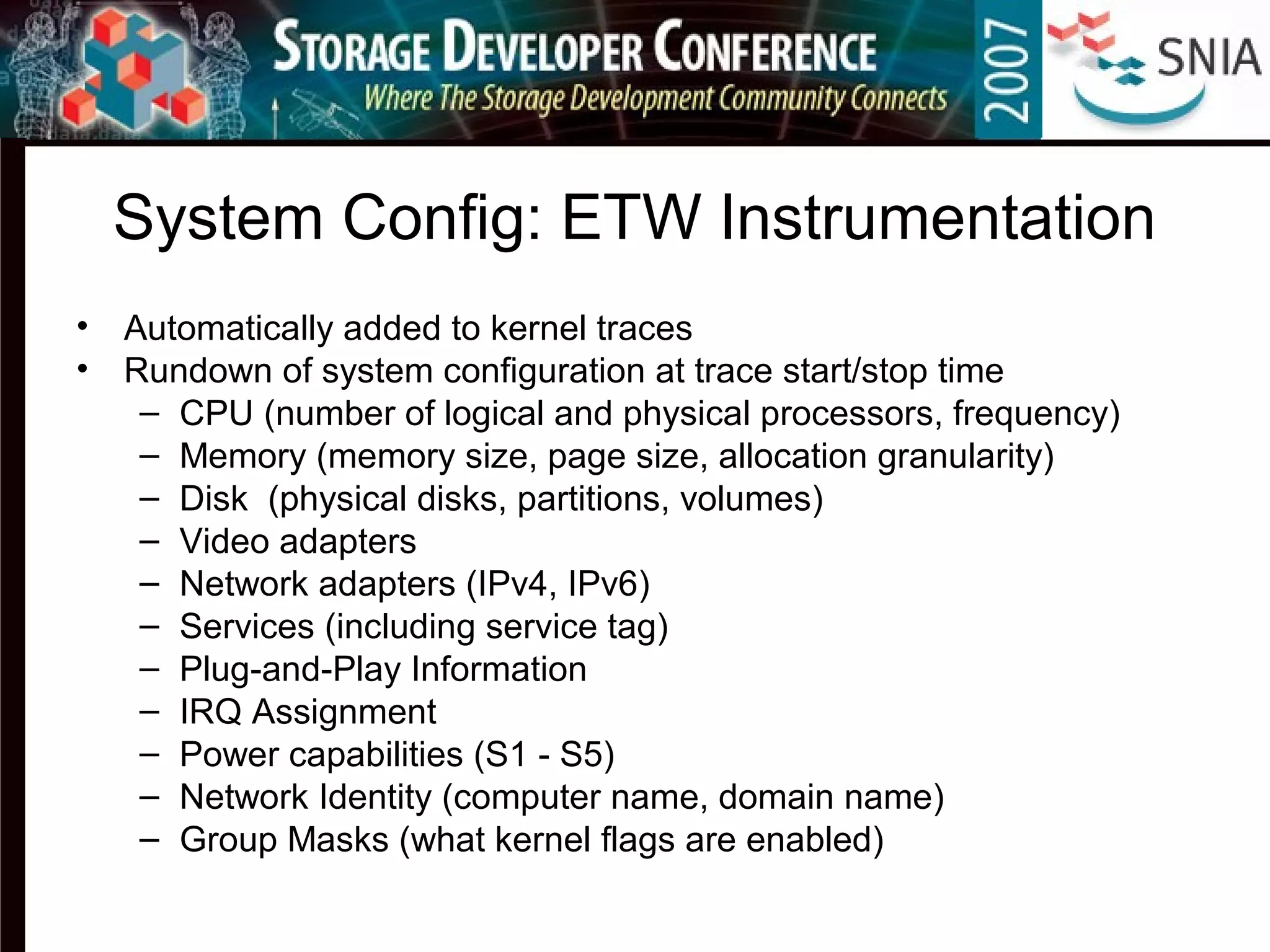 System Config: ETW Instrumentation
• Automatically added to kernel traces
• Rundown of system configuration at trace start/stop time
– CPU (number of logical and physical processors, frequency)
– Memory (memory size, page size, allocation granularity)
– Disk (physical disks, partitions, volumes)
– Video adapters
– Network adapters (IPv4, IPv6)
– Services (including service tag)
– Plug-and-Play Information
– IRQ Assignment
– Power capabilities (S1 - S5)
– Network Identity (computer name, domain name)
– Group Masks (what kernel flags are enabled)
 