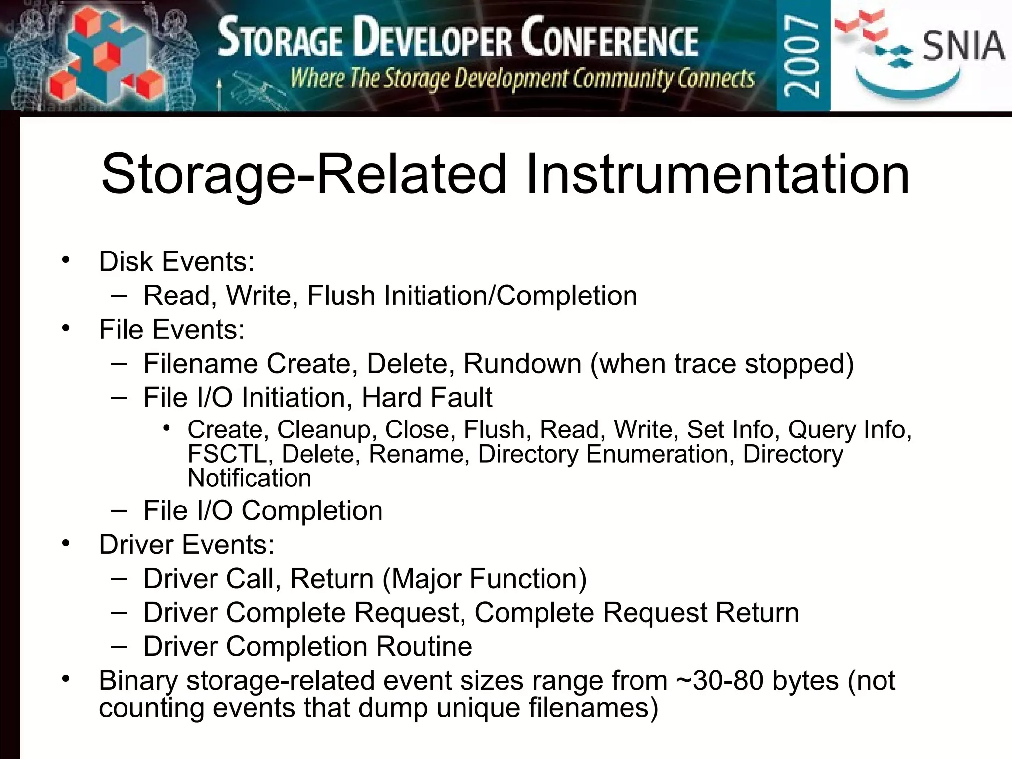 Storage-Related Instrumentation
• Disk Events:
– Read, Write, Flush Initiation/Completion
• File Events:
– Filename Create, Delete, Rundown (when trace stopped)
– File I/O Initiation, Hard Fault
• Create, Cleanup, Close, Flush, Read, Write, Set Info, Query Info,
FSCTL, Delete, Rename, Directory Enumeration, Directory
Notification
– File I/O Completion
• Driver Events:
– Driver Call, Return (Major Function)
– Driver Complete Request, Complete Request Return
– Driver Completion Routine
• Binary storage-related event sizes range from ~30-80 bytes (not
counting events that dump unique filenames)
 