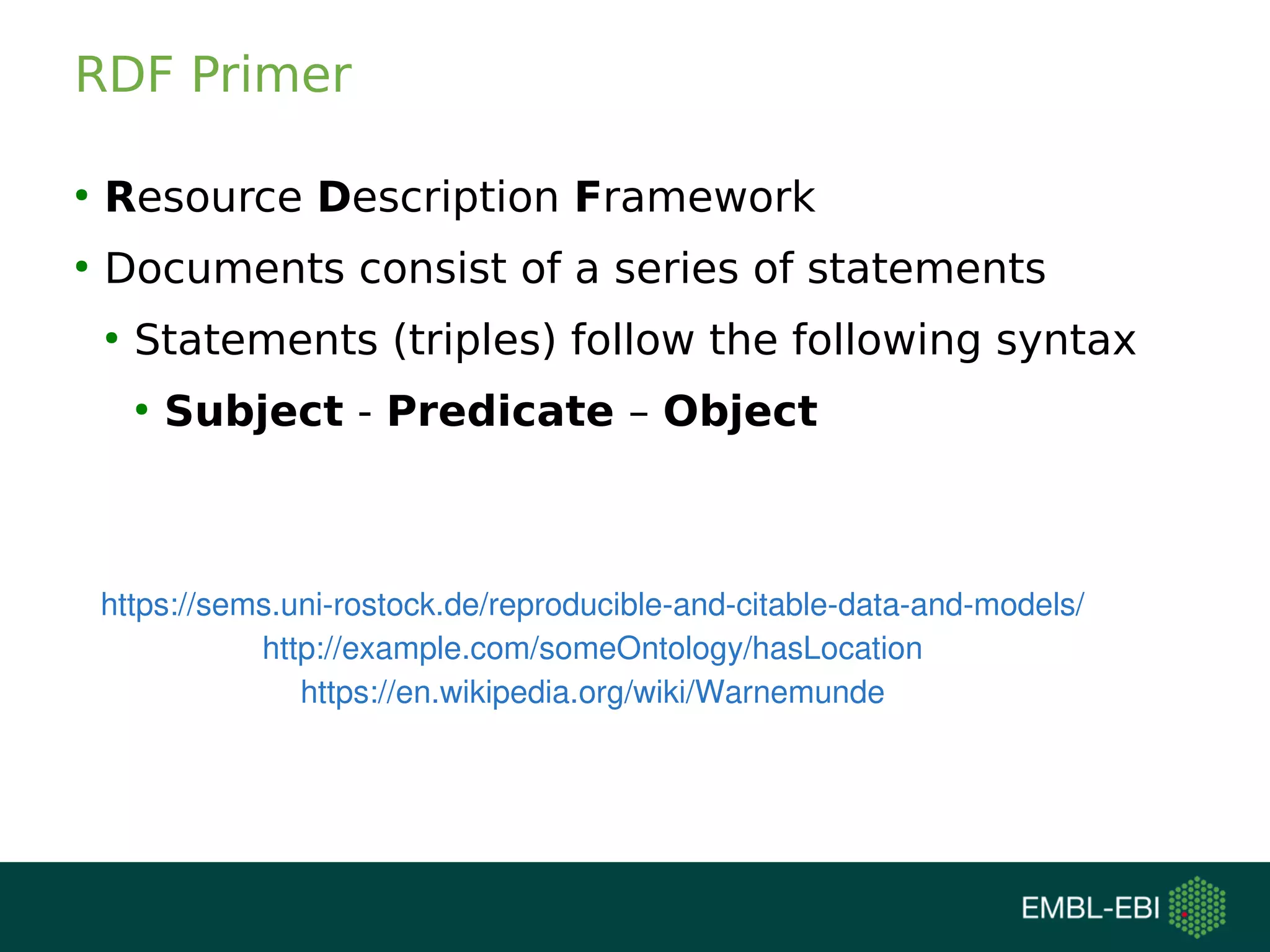 RDF Primer
●
Resource Description Framework
●
Documents consist of a series of statements
●
Statements (triples) follow the following syntax
●
Subject - Predicate – Object
https://sems.uni-rostock.de/reproducible-and-citable-data-and-models/
http://example.com/someOntology/hasLocation
https://en.wikipedia.org/wiki/Warnemunde
 