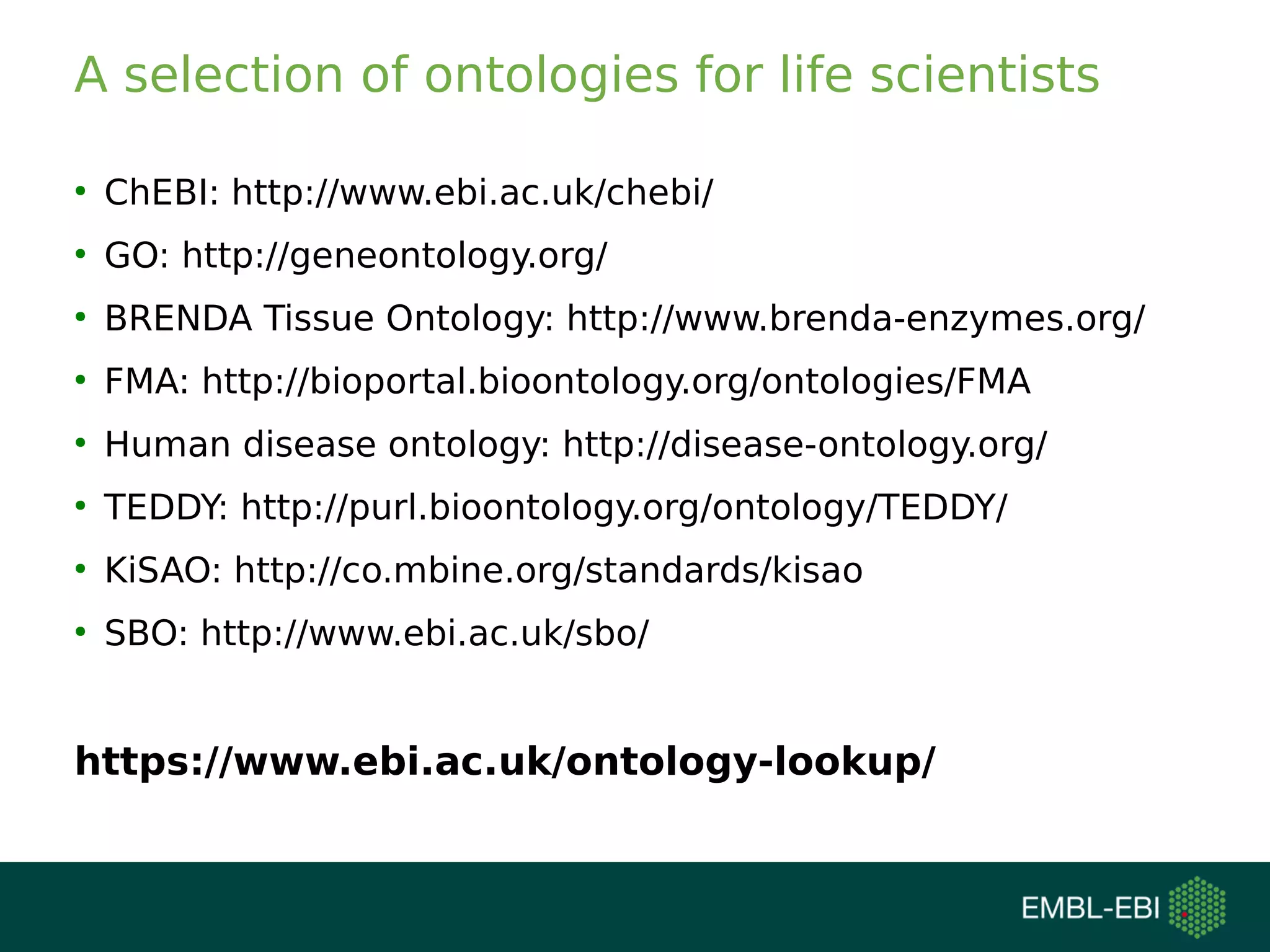 A selection of ontologies for life scientists
●
ChEBI: http://www.ebi.ac.uk/chebi/
●
GO: http://geneontology.org/
●
BRENDA Tissue Ontology: http://www.brenda-enzymes.org/
●
FMA: http://bioportal.bioontology.org/ontologies/FMA
●
Human disease ontology: http://disease-ontology.org/
●
TEDDY: http://purl.bioontology.org/ontology/TEDDY/
●
KiSAO: http://co.mbine.org/standards/kisao
●
SBO: http://www.ebi.ac.uk/sbo/
https://www.ebi.ac.uk/ontology-lookup/
 