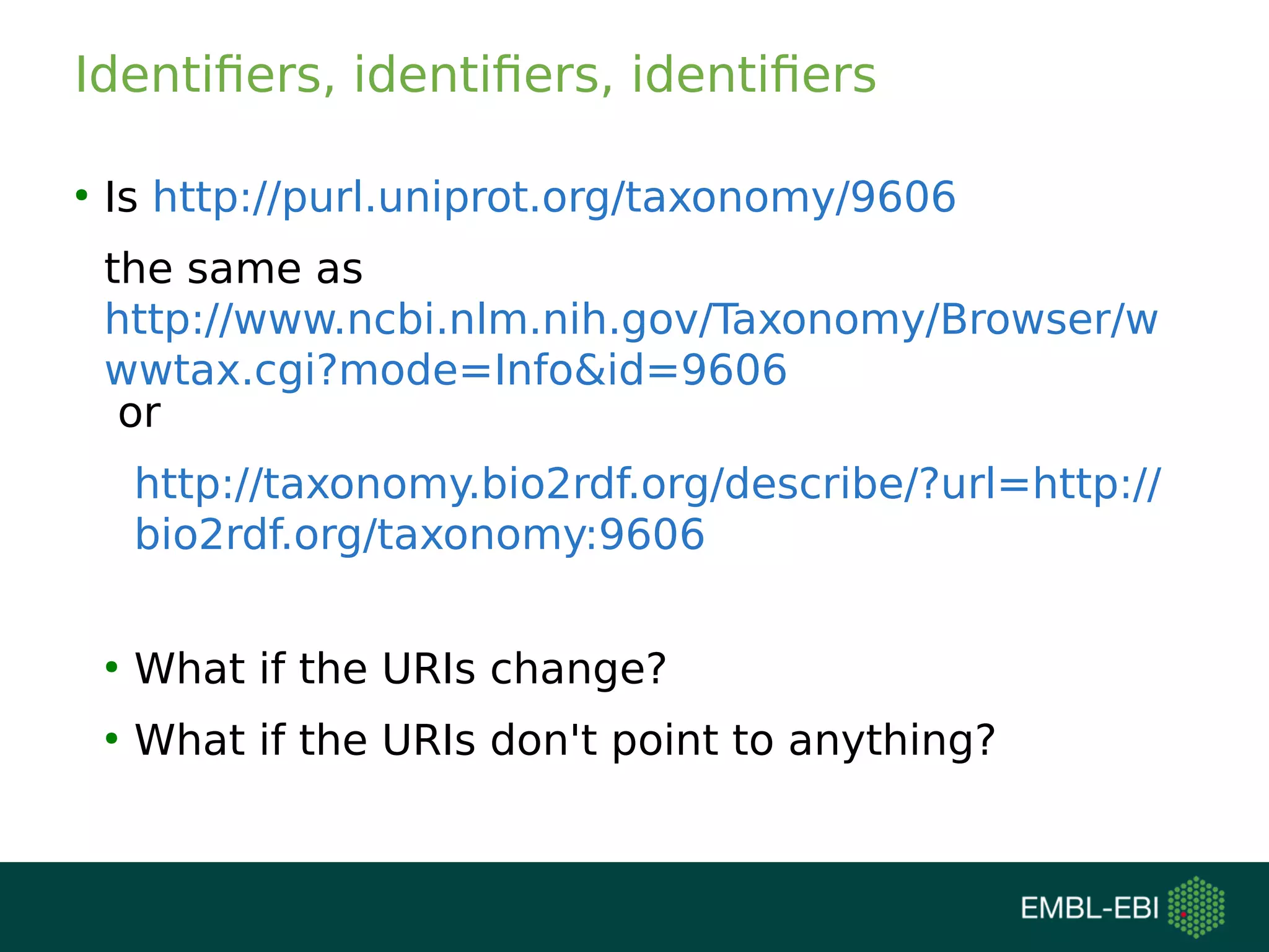 Identifiers, identifiers, identifiers
●
Is http://purl.uniprot.org/taxonomy/9606
the same as
http://www.ncbi.nlm.nih.gov/Taxonomy/Browser/w
wwtax.cgi?mode=Info&id=9606
or
http://taxonomy.bio2rdf.org/describe/?url=http://
bio2rdf.org/taxonomy:9606
●
What if the URIs change?
●
What if the URIs don't point to anything?
 