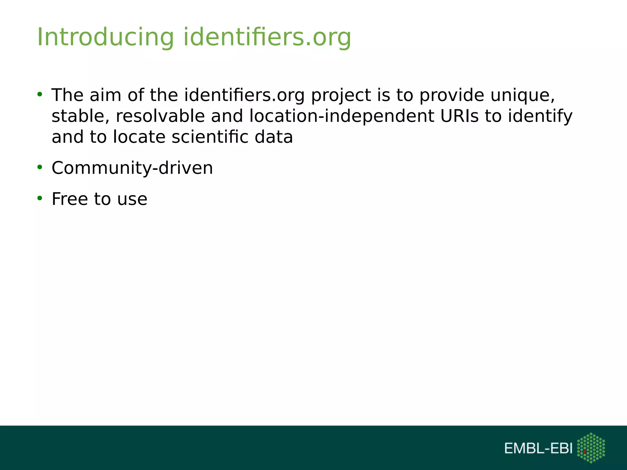 Introducing identifiers.org
●
The aim of the identifiers.org project is to provide unique,
stable, resolvable and location-independent URIs to identify
and to locate scientific data
●
Community-driven
●
Free to use
 